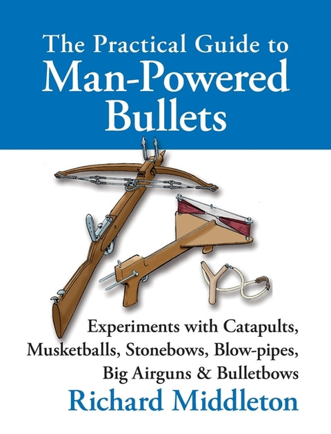 The Practical Guide to Man-powered Bullets: Experiments with Catapults, Musketballs, Stonebows, Blowpipes, Big Airguns and Bullet Bows by Middleton, Richard