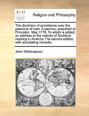 The Dominion of Providence Over the Passions of Men. a Sermon, Preached at Princeton, May 1776. to Which Is Added, an Address to the Natives of Scotla by Witherspoon, John