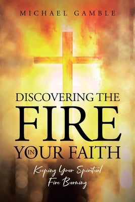 Discovering the Fire in Your Faith: Keeping Your Spiritual Fire Burning by Gamble, Michael