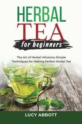 Herbal Tea for Beginners: The Art of Herbal Infusions: Simple Techniques for Making Perfect Herbal Tea by Abbott, Lucy