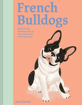 French Bulldogs: What French Bulldogs Want: In Their Own Words, Woofs, and Wags by Eastoe, Jane