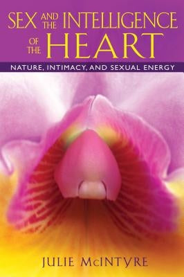 Sex and the Intelligence of the Heart: Nature, Intimacy, and Sexual Energy by McIntyre, Julie