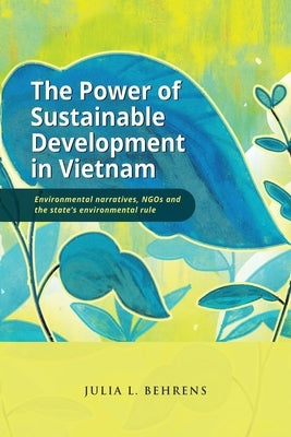 The Power of Sustainable Development in Vietnam: Environmental Narratives, NGOs and the State's Environmental Rule by Behrens, Julia