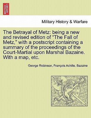 The Betrayal of Metz: Being a New and Revised Edition of "The Fall of Metz," with a PostScript Containing a Summary of the Proceedings of th by Robinson, George
