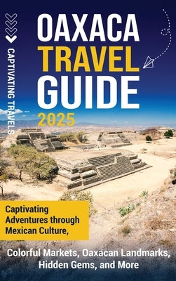 Oaxaca Travel Guide: Captivating Adventures Through Mexican Culture, Colorful Markets, Oaxacan Landmarks, Hidden Gems, and More by Travels, Captivating