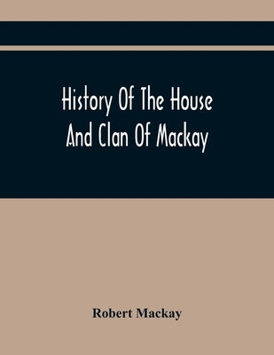 History Of The House And Clan Of Mackay, Containing For Connection And Elucidation, Besides Accounts Of Many Other Scottish Families, A Variety Of His by MacKay, Robert