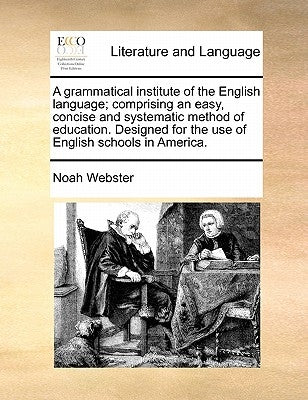 A Grammatical Institute of the English Language; Comprising an Easy, Concise and Systematic Method of Education. Designed for the Use of English Schoo by Webster, Noah