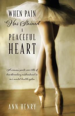 When Pain Has Stained a Peaceful Heart: A woman's poetic voice tells of heartbreaking mistreatment in our mental health system by Henry, Ann