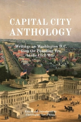 Capital City Anthology: Writings on Washington D.C. from the Founding Era to the Civil War by Philips, Christopher Lee