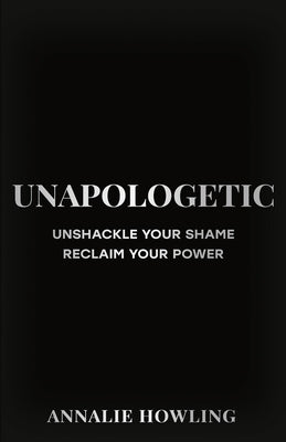 Unapologetic: Unshackle Your Shame, Reclaim Your Power by Howling, Annalie