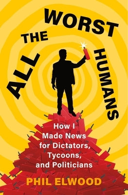 All the Worst Humans: How I Made News for Dictators, Tycoons, and Politicians by Elwood, Phil