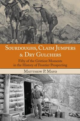 Sourdoughs, Claim Jumpers & Dry Gulchers: Fifty Of The Grittiest Moments In The History Of Frontier Prospecting by Mayo, Matthew P.