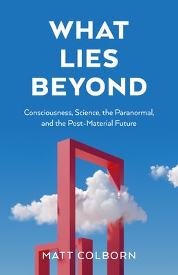 What Lies Beyond: Consciousness, Science, the Paranormal, and the Post-Material Future by Colborn, Matt