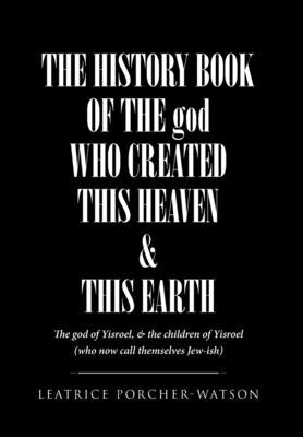 THE HISTORY BOOK OF THE god WHO CREATED THIS HEAVEN & THIS EARTH: The god of Yisroel, & the children of Yisroel (who now call themselves Jew-ish) by Porcher-Watson, Leatrice