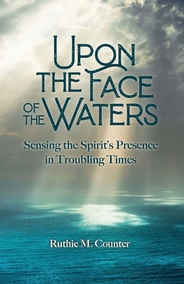 Upon the Face of the Waters: Sensing the Spirit's Presence in Troubling Times by Counter, Ruthie M.