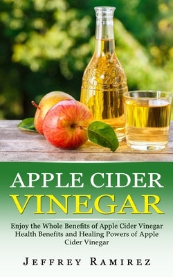 Apple Cider Vinegar: Enjoy the Whole Benefits of Apple Cider Vinegar (Health Benefits and Healing Powers of Apple Cider Vinegar) by Ramirez, Jeffrey
