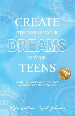 Create The Life Of Your Dreams In Your Teens: A Motivational Guide to Unlock Potential and Achieve Success by Captain, Kylie