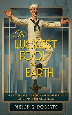 The Luckiest Fool on Earth: The Twisted Yarn of America's Greatest Flagpole Sitter, Alvin "Shipwreck" Kelly by Roberts, Phillip S.