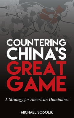 Countering China's Great Game: A Strategy for American Dominance by Sobolik, Michael Scott