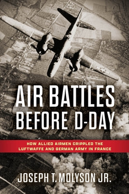 Air Battles Before D-Day: How Allied Airmen Crippled the Luftwaffe and German Army in France by Molyson Jr. (Ret), Colonel Joseph T.