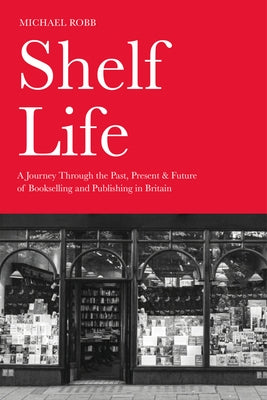 Shelf Life: A Journey Through the Past, Present & Future of Bookselling and Publishing in Britain by Robb, Michael