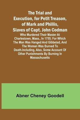 The Trial and Execution, for Petit Treason, of Mark and Phillis, Slaves of Capt. John CodmanWho Murdered Their Master at Charlestown, Mass., in 1755; by Cheney Goodell, Abner