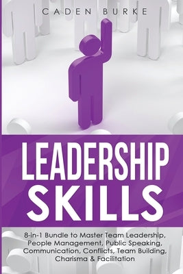 Leadership Skills: 8-in-1 Bundle to Master Team Leadership, People Management, Public Speaking, Communication, Conflicts, Team Building, by Burke, Caden