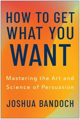 How to Get What You Want: Mastering the Art and Science of Persuasion by Bandoch, Joshua
