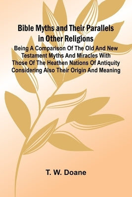 Bible Myths and their Parallels in other Religions; Being a Comparison of the Old and New Testament Myths and Miracles with those of the Heathen Natio by W. Doane, T.