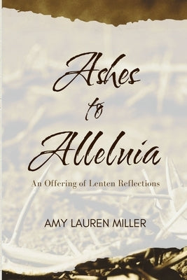 Ashes to Alleluia: An Offering of Lenten Reflections by Miller, Amy Lauren