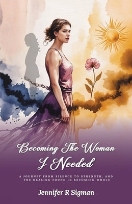 Becoming the Woman I Needed: A Journey from Silence to Strength, and the Healing Found in Becoming Whole by Sigman, Jennifer R.