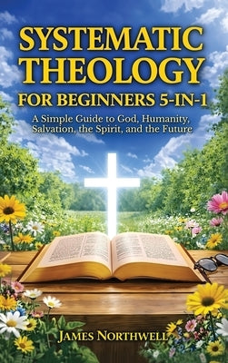 Systematic Theology for Beginners 5-in-1: A Simple Guide to God, Humanity, Salvation, the Spirit, and the Future by Northwell, James