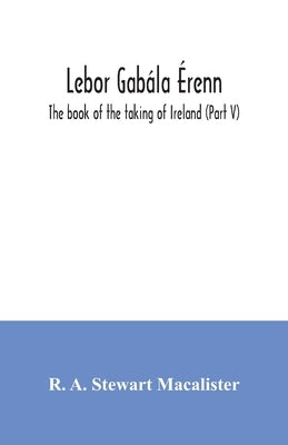 Lebor gabála Érenn: The book of the taking of Ireland (Part V) by A. Stewart MacAlister, R.