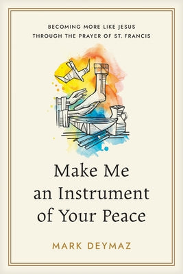 Make Me an Instrument of Your Peace: Becoming More Like Jesus Through the Prayer of St. Francis by Deymaz, Mark