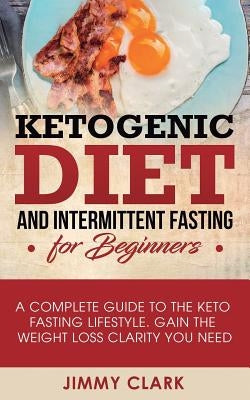 Ketogenic Diet and Intermittent Fasting for Beginners: A Complete Guide to the Keto Fasting Lifestyle Gain the Weight Loss Clarity You Need by Clark, Jimmy