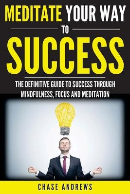 Meditate Your Way to Success: The Definitive Guide to Mindfulness, Focus and Meditation: How Meditation is an Integral Part of Success and Why You Sho by Andrews, Chase