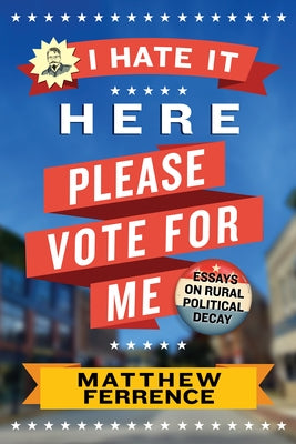 I Hate It Here, Please Vote for Me: Essays on Rural Political Decay by Ferrence, Matthew