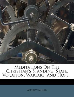 Meditations on the Christian's Standing, State, Vocation, Warfare, and Hope... by Miller, Andrew