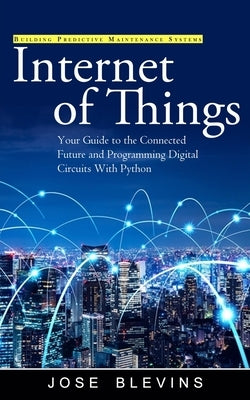Internet of Things: Building Predictive Maintenance Systems (Your Guide to the Connected Future and Programming Digital Circuits With Python) by Blevins, Jose