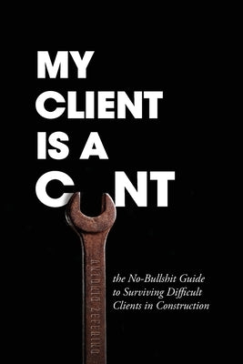 My Client Is A Cunt: the No-Bullshit Guide to Surviving Difficult Clients in Construction by Zeferino, Antonio
