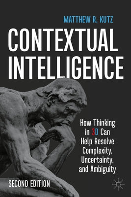 Contextual Intelligence: How Thinking in 3D Can Help Resolve Complexity, Uncertainty, and Ambiguity by Kutz, Matthew R.
