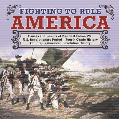 Fighting to Rule America Causes and Results of French & Indian War U.S. Revolutionary Period Fourth Grade History Children's American Revolution Histo by Baby Professor