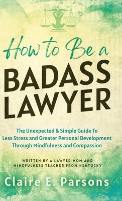 How to Be a Badass Lawyer: The Unexpected and Simple Guide to Less Stress and Greater Personal Development Through Mindfulness and Compassion by Parsons, Claire E.