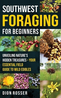 Southwest Foraging for Beginners: Unveiling Nature's Hidden Treasures - Your Essential Field Guide to Wild Edibles by Rosser, Dion