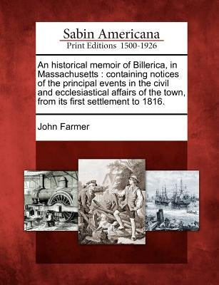 An Historical Memoir of Billerica, in Massachusetts: Containing Notices of the Principal Events in the Civil and Ecclesiastical Affairs of the Town, f by Farmer, John