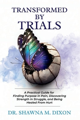 Transformed by Trials: A Practical Guide for Finding Purpose in Pain, Discovering Strength in Struggle, and Being Healed From Hurt by Dixon, Shawna M.
