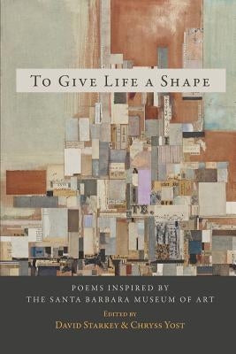 To Give Life a Shape: Poems Inspired by the Santa Barbara Museum of Art by Starkey, David