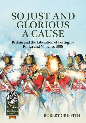 So Just and Glorious a Cause: Britain and the Liberation of Portugal - Roli?a and Vimeiro, 1808 by Griffith, Robert