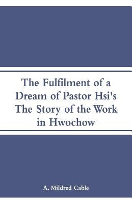 The Fulfilment of a Dream of Pastor Hsi's: The Story of the Work in Hwochow by Cable, A. Mildred
