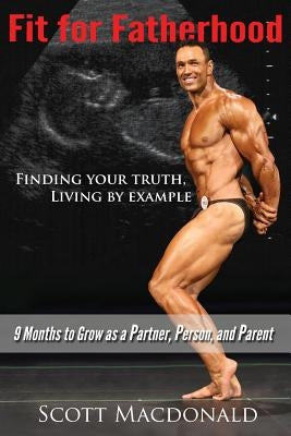 Fit For Fatherhood - Finding your Truth, Living by Example: 9 Months to Grow as a Partner, Person, and Parent by MacDonald, Scott